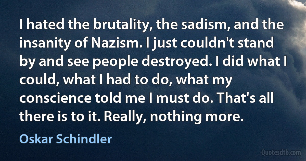 I hated the brutality, the sadism, and the insanity of Nazism. I just couldn't stand by and see people destroyed. I did what I could, what I had to do, what my conscience told me I must do. That's all there is to it. Really, nothing more. (Oskar Schindler)