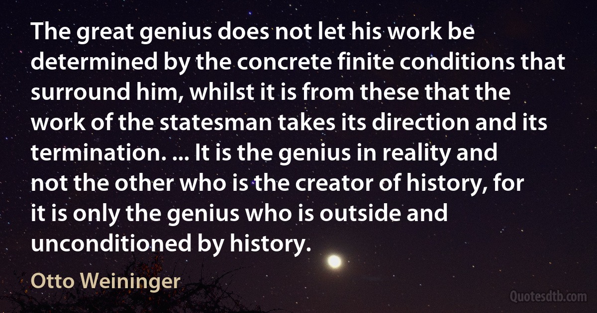 The great genius does not let his work be determined by the concrete finite conditions that surround him, whilst it is from these that the work of the statesman takes its direction and its termination. ... It is the genius in reality and not the other who is the creator of history, for it is only the genius who is outside and unconditioned by history. (Otto Weininger)