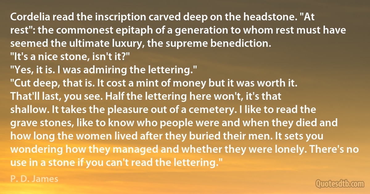 Cordelia read the inscription carved deep on the headstone. "At rest": the commonest epitaph of a generation to whom rest must have seemed the ultimate luxury, the supreme benediction.
"It's a nice stone, isn't it?"
"Yes, it is. I was admiring the lettering."
"Cut deep, that is. It cost a mint of money but it was worth it. That'll last, you see. Half the lettering here won't, it's that shallow. It takes the pleasure out of a cemetery. I like to read the grave stones, like to know who people were and when they died and how long the women lived after they buried their men. It sets you wondering how they managed and whether they were lonely. There's no use in a stone if you can't read the lettering." (P. D. James)