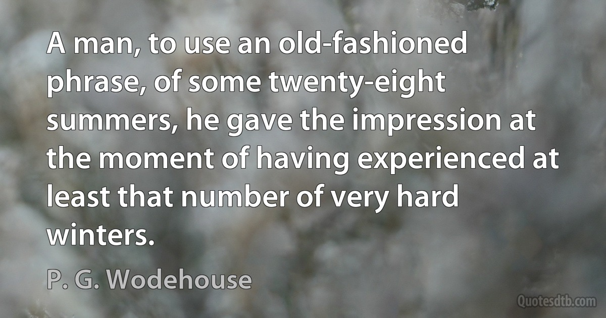 A man, to use an old-fashioned phrase, of some twenty-eight summers, he gave the impression at the moment of having experienced at least that number of very hard winters. (P. G. Wodehouse)