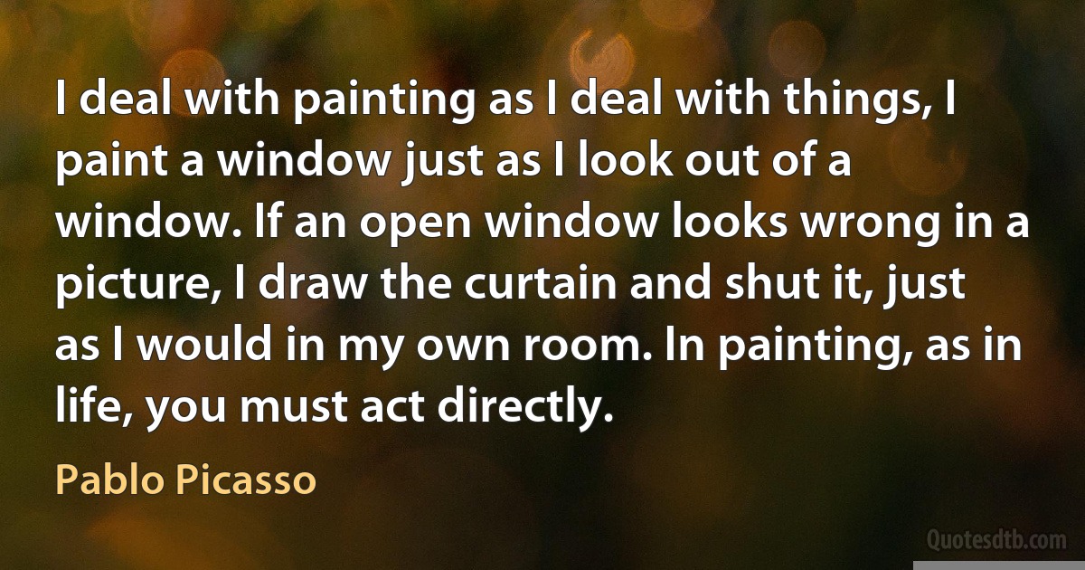 I deal with painting as I deal with things, I paint a window just as I look out of a window. If an open window looks wrong in a picture, I draw the curtain and shut it, just as I would in my own room. In painting, as in life, you must act directly. (Pablo Picasso)