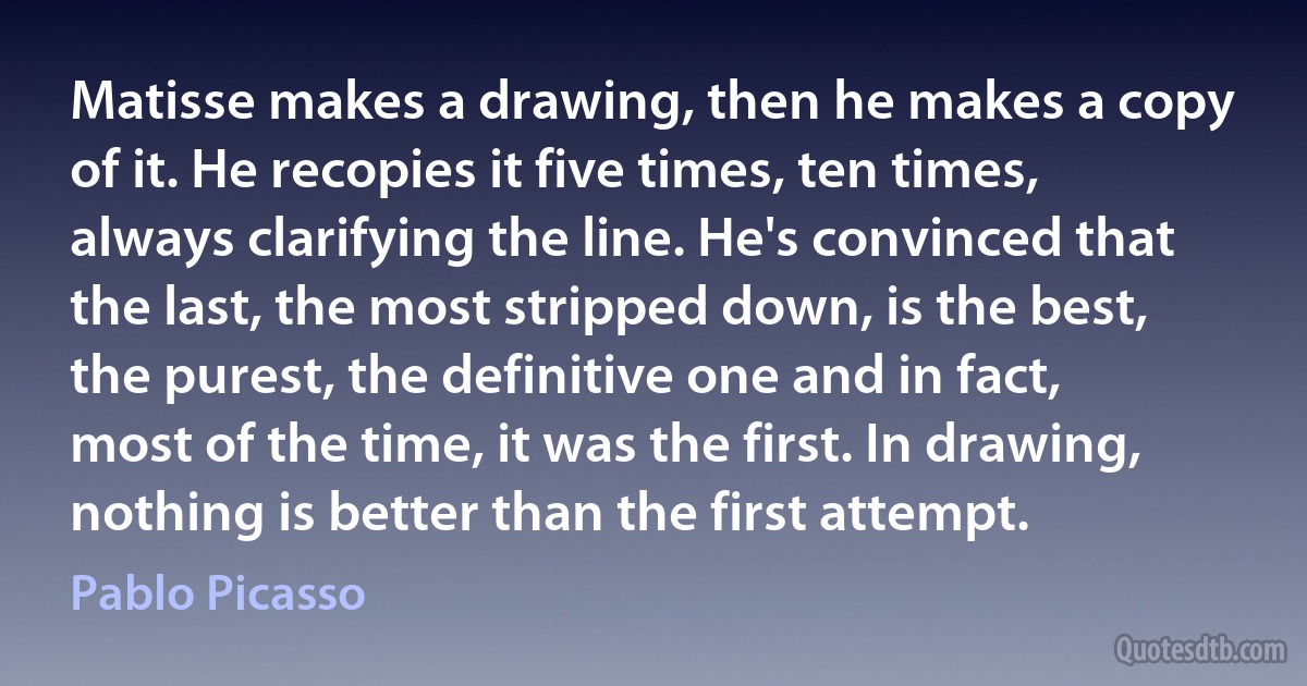 Matisse makes a drawing, then he makes a copy of it. He recopies it five times, ten times, always clarifying the line. He's convinced that the last, the most stripped down, is the best, the purest, the definitive one and in fact, most of the time, it was the first. In drawing, nothing is better than the first attempt. (Pablo Picasso)