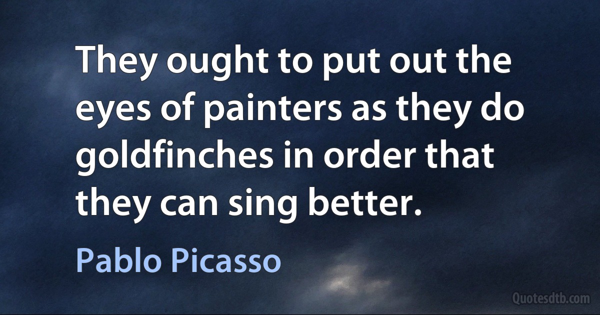 They ought to put out the eyes of painters as they do goldfinches in order that they can sing better. (Pablo Picasso)