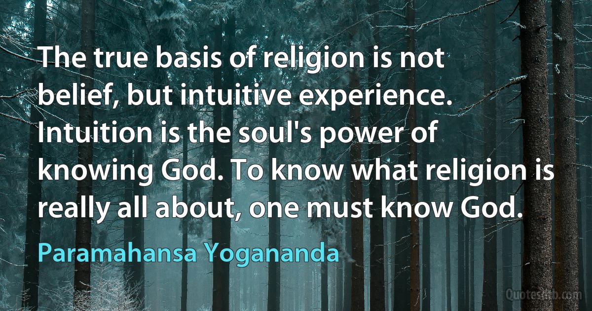 The true basis of religion is not belief, but intuitive experience. Intuition is the soul's power of knowing God. To know what religion is really all about, one must know God. (Paramahansa Yogananda)