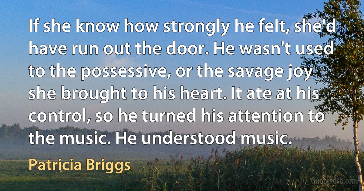 If she know how strongly he felt, she'd have run out the door. He wasn't used to the possessive, or the savage joy she brought to his heart. It ate at his control, so he turned his attention to the music. He understood music. (Patricia Briggs)