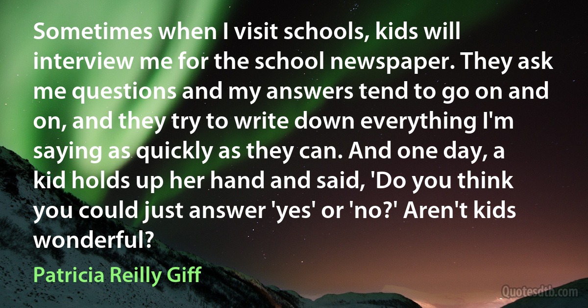 Sometimes when I visit schools, kids will interview me for the school newspaper. They ask me questions and my answers tend to go on and on, and they try to write down everything I'm saying as quickly as they can. And one day, a kid holds up her hand and said, 'Do you think you could just answer 'yes' or 'no?' Aren't kids wonderful? (Patricia Reilly Giff)