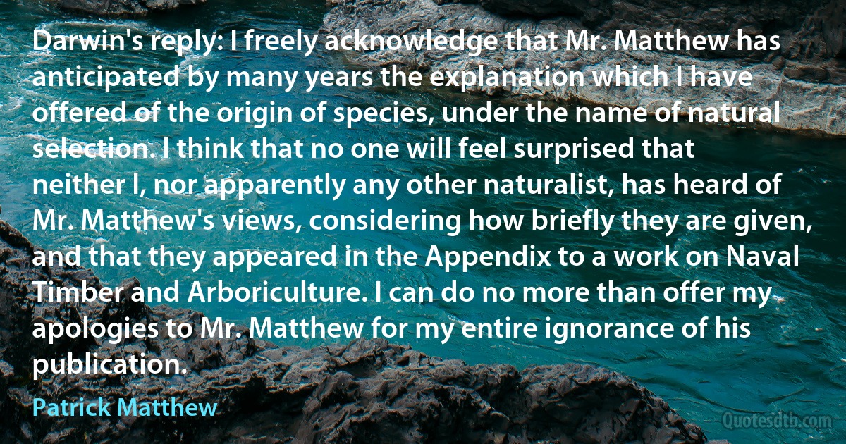 Darwin's reply: I freely acknowledge that Mr. Matthew has anticipated by many years the explanation which I have offered of the origin of species, under the name of natural selection. I think that no one will feel surprised that neither I, nor apparently any other naturalist, has heard of Mr. Matthew's views, considering how briefly they are given, and that they appeared in the Appendix to a work on Naval Timber and Arboriculture. I can do no more than offer my apologies to Mr. Matthew for my entire ignorance of his publication. (Patrick Matthew)