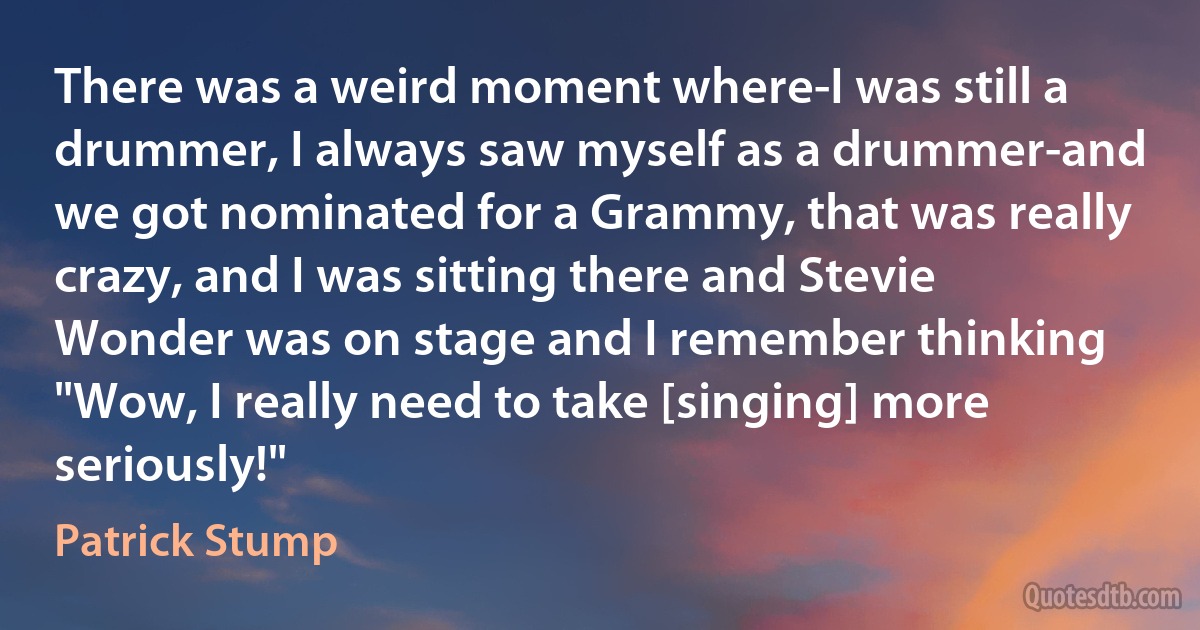 There was a weird moment where-I was still a drummer, I always saw myself as a drummer-and we got nominated for a Grammy, that was really crazy, and I was sitting there and Stevie Wonder was on stage and I remember thinking "Wow, I really need to take [singing] more seriously!" (Patrick Stump)