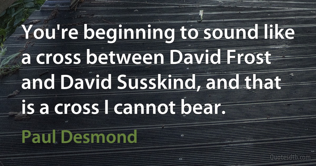 You're beginning to sound like a cross between David Frost and David Susskind, and that is a cross I cannot bear. (Paul Desmond)