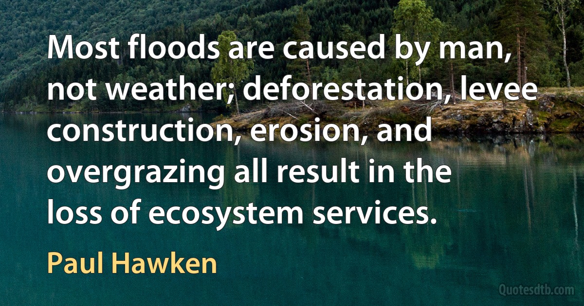 Most floods are caused by man, not weather; deforestation, levee construction, erosion, and overgrazing all result in the loss of ecosystem services. (Paul Hawken)