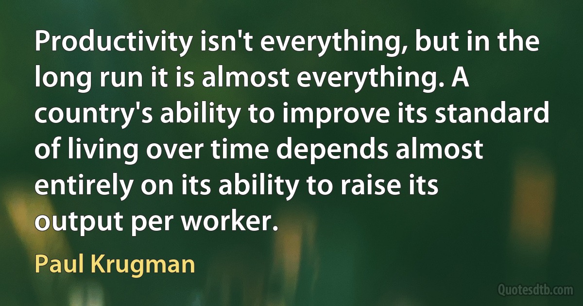 Productivity isn't everything, but in the long run it is almost everything. A country's ability to improve its standard of living over time depends almost entirely on its ability to raise its output per worker. (Paul Krugman)