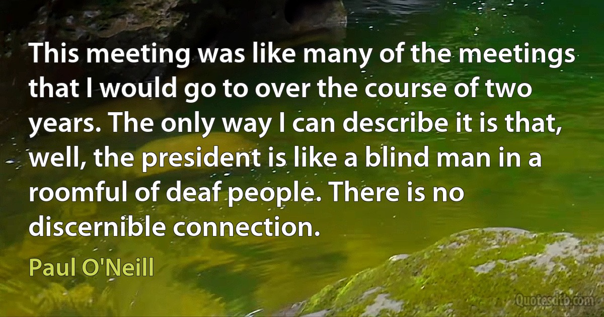 This meeting was like many of the meetings that I would go to over the course of two years. The only way I can describe it is that, well, the president is like a blind man in a roomful of deaf people. There is no discernible connection. (Paul O'Neill)