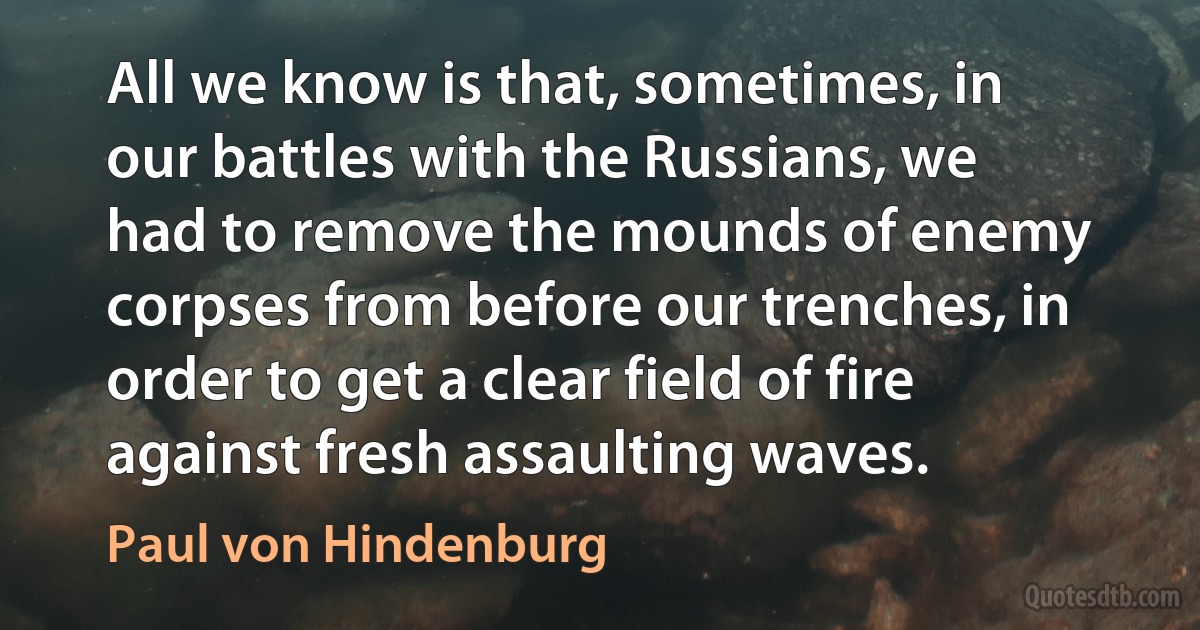 All we know is that, sometimes, in our battles with the Russians, we had to remove the mounds of enemy corpses from before our trenches, in order to get a clear field of fire against fresh assaulting waves. (Paul von Hindenburg)