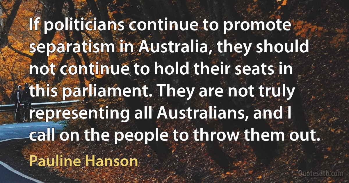 If politicians continue to promote separatism in Australia, they should not continue to hold their seats in this parliament. They are not truly representing all Australians, and I call on the people to throw them out. (Pauline Hanson)