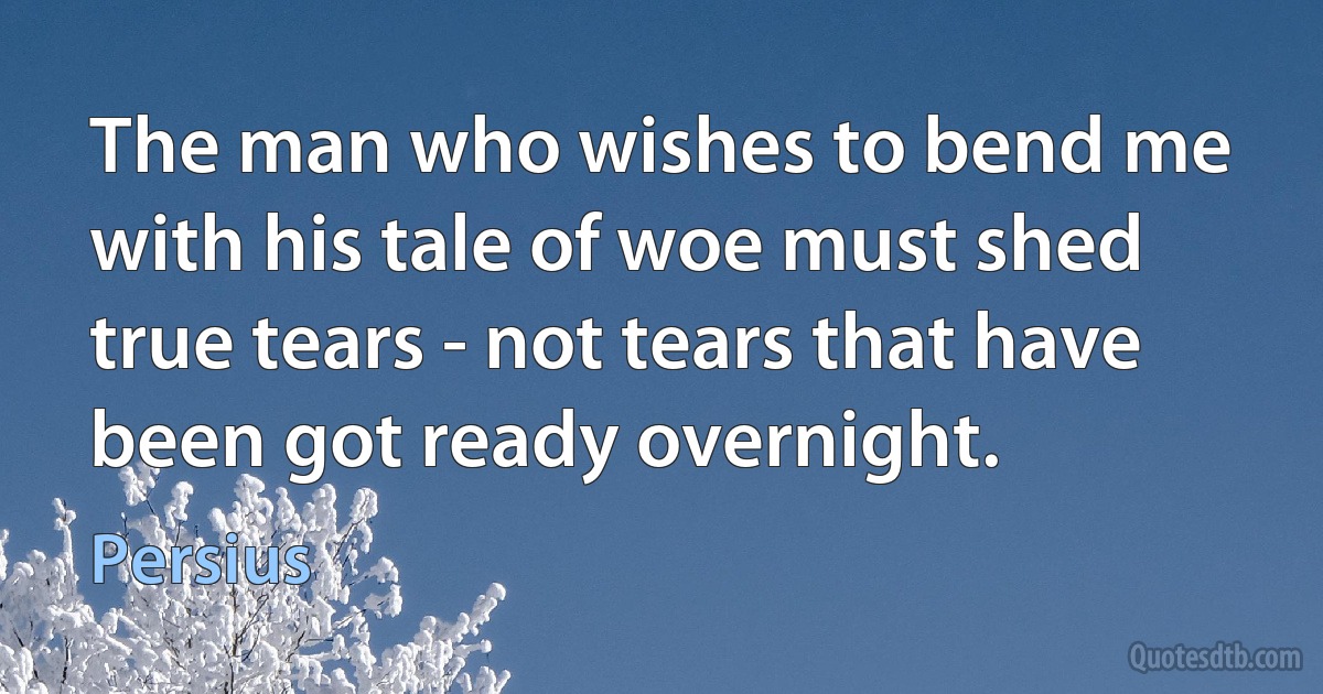 The man who wishes to bend me with his tale of woe must shed true tears - not tears that have been got ready overnight. (Persius)