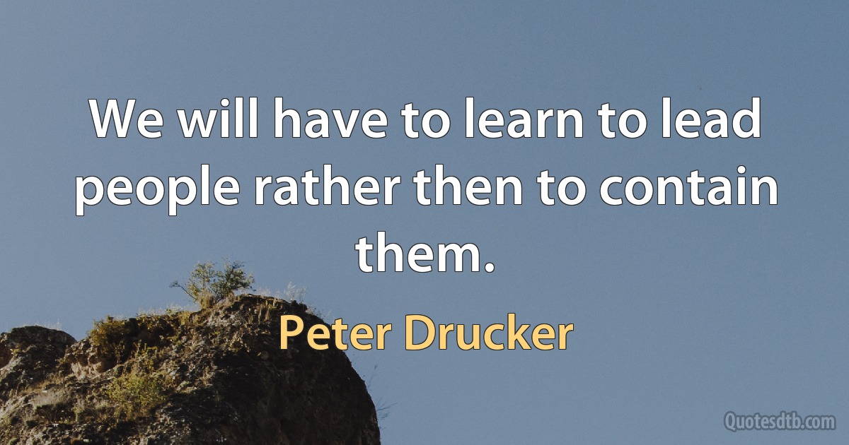 We will have to learn to lead people rather then to contain them. (Peter Drucker)