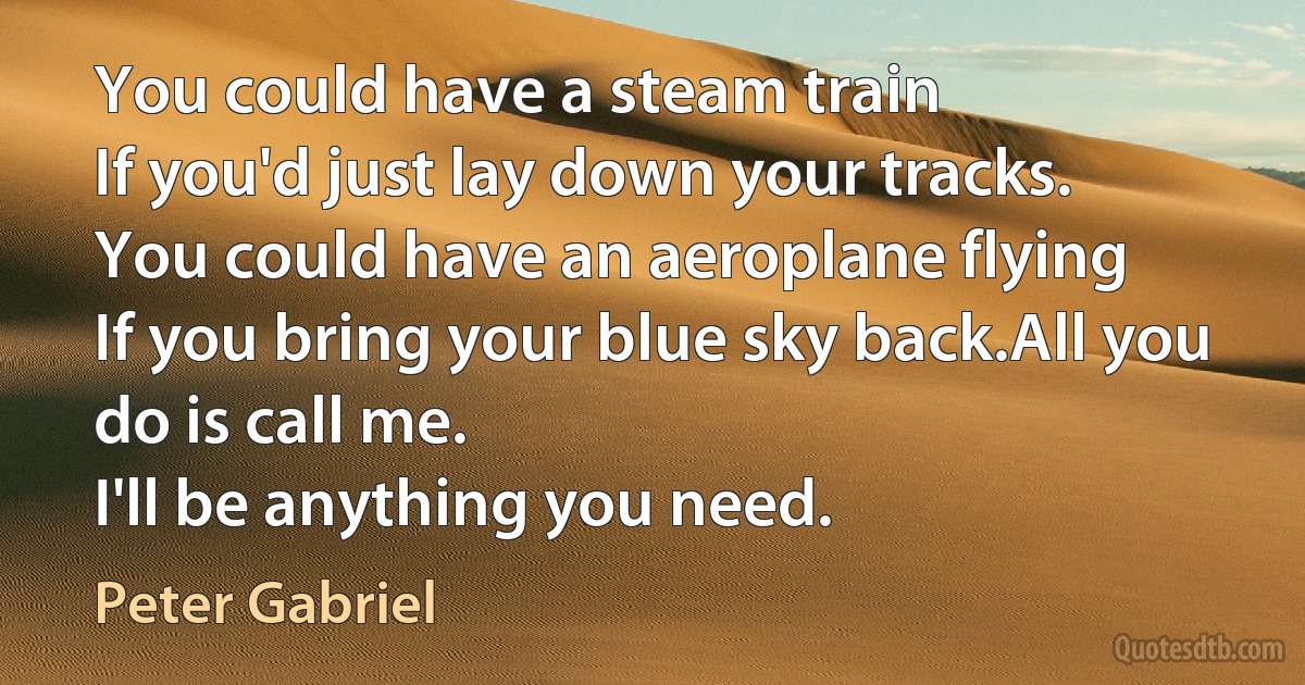 You could have a steam train
If you'd just lay down your tracks.
You could have an aeroplane flying
If you bring your blue sky back.All you do is call me.
I'll be anything you need. (Peter Gabriel)