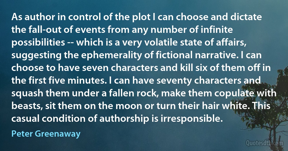 As author in control of the plot I can choose and dictate the fall-out of events from any number of infinite possibilities -- which is a very volatile state of affairs, suggesting the ephemerality of fictional narrative. I can choose to have seven characters and kill six of them off in the first five minutes. I can have seventy characters and squash them under a fallen rock, make them copulate with beasts, sit them on the moon or turn their hair white. This casual condition of authorship is irresponsible. (Peter Greenaway)