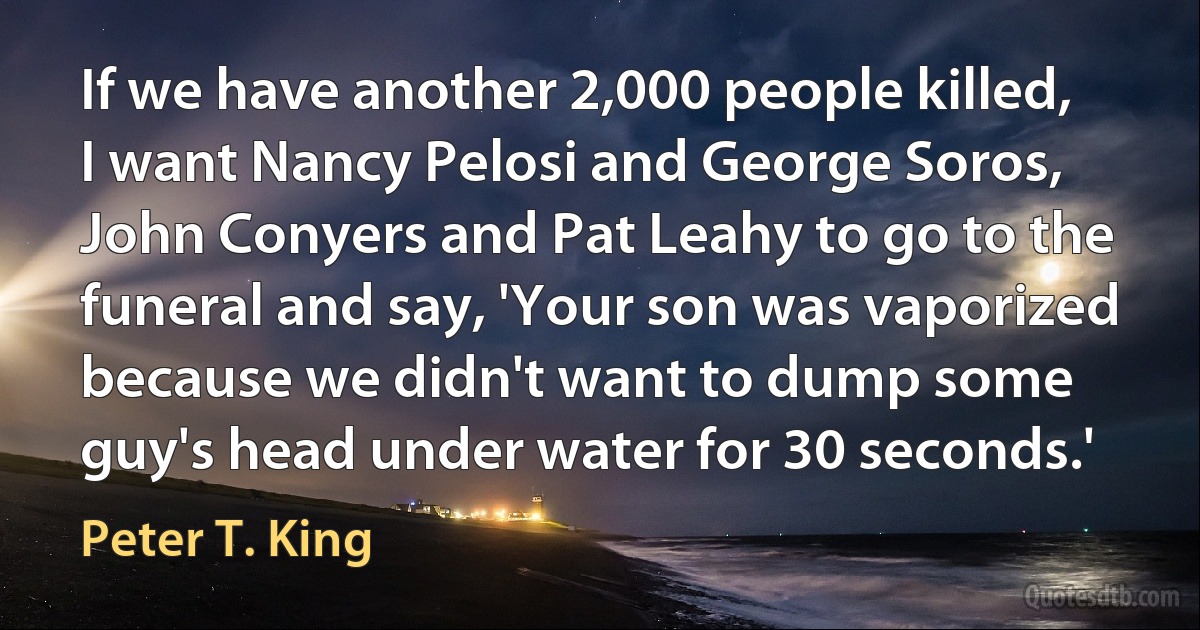 If we have another 2,000 people killed, I want Nancy Pelosi and George Soros, John Conyers and Pat Leahy to go to the funeral and say, 'Your son was vaporized because we didn't want to dump some guy's head under water for 30 seconds.' (Peter T. King)