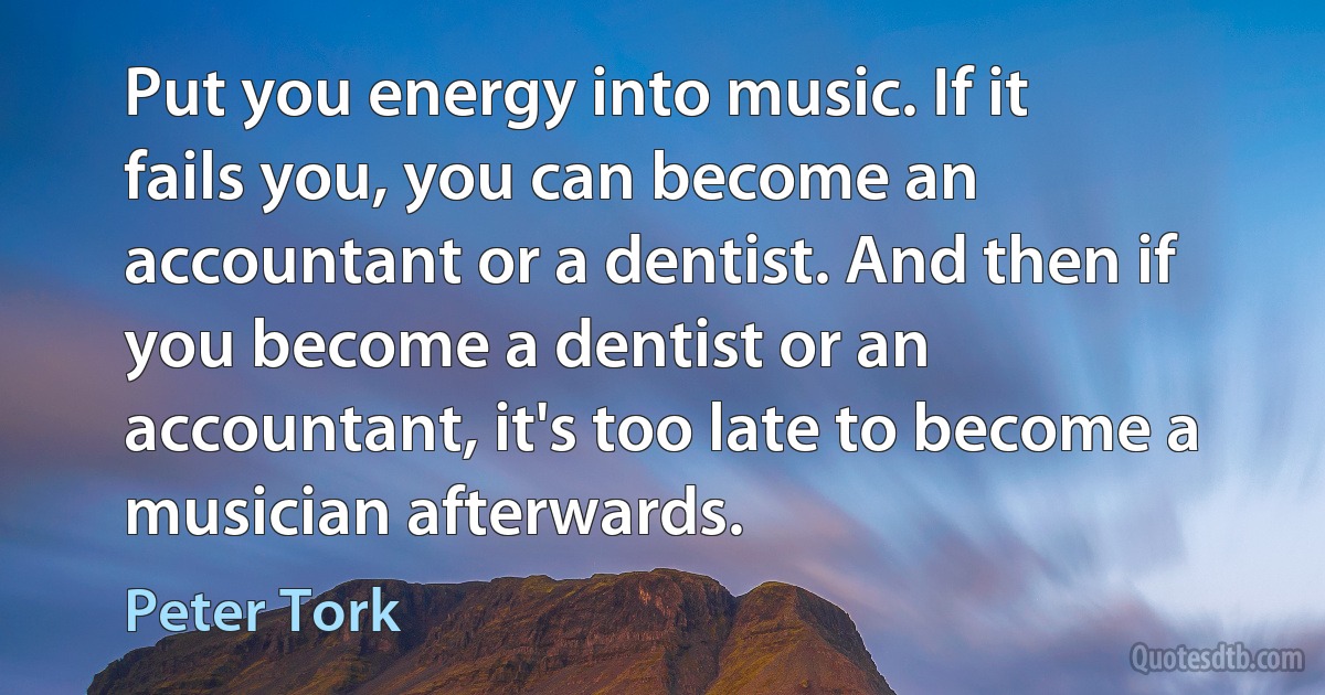 Put you energy into music. If it fails you, you can become an accountant or a dentist. And then if you become a dentist or an accountant, it's too late to become a musician afterwards. (Peter Tork)