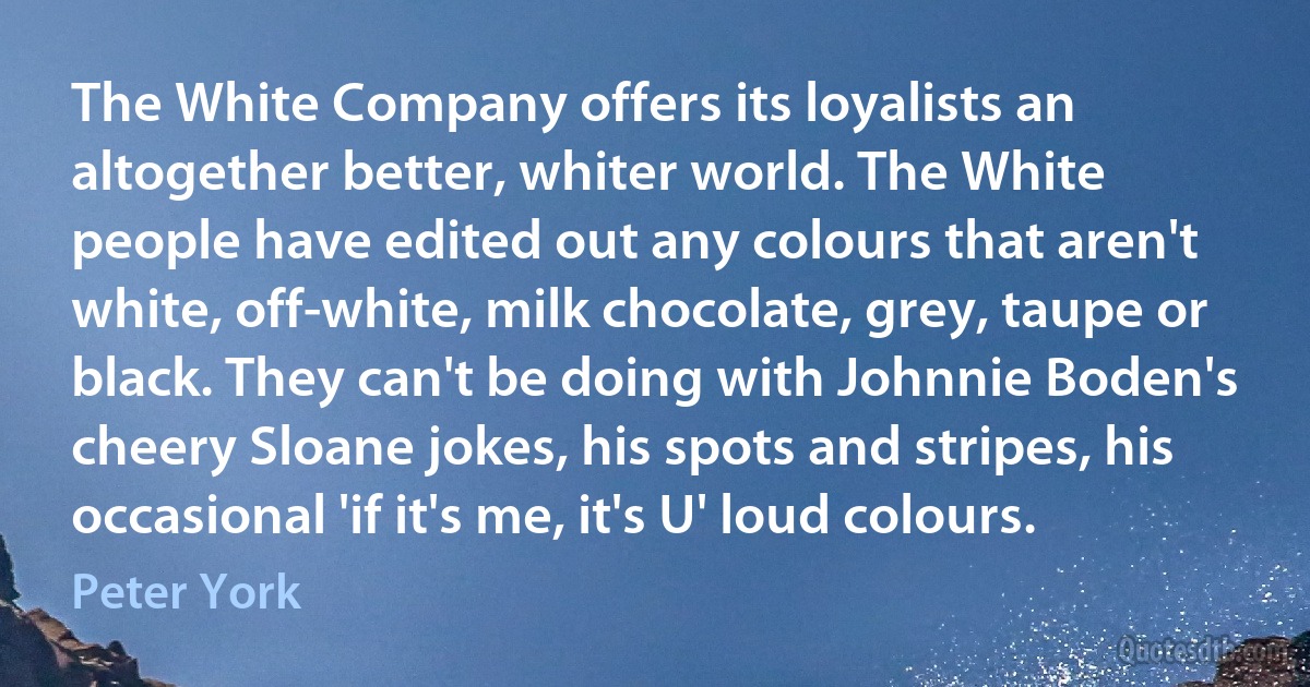 The White Company offers its loyalists an altogether better, whiter world. The White people have edited out any colours that aren't white, off-white, milk chocolate, grey, taupe or black. They can't be doing with Johnnie Boden's cheery Sloane jokes, his spots and stripes, his occasional 'if it's me, it's U' loud colours. (Peter York)