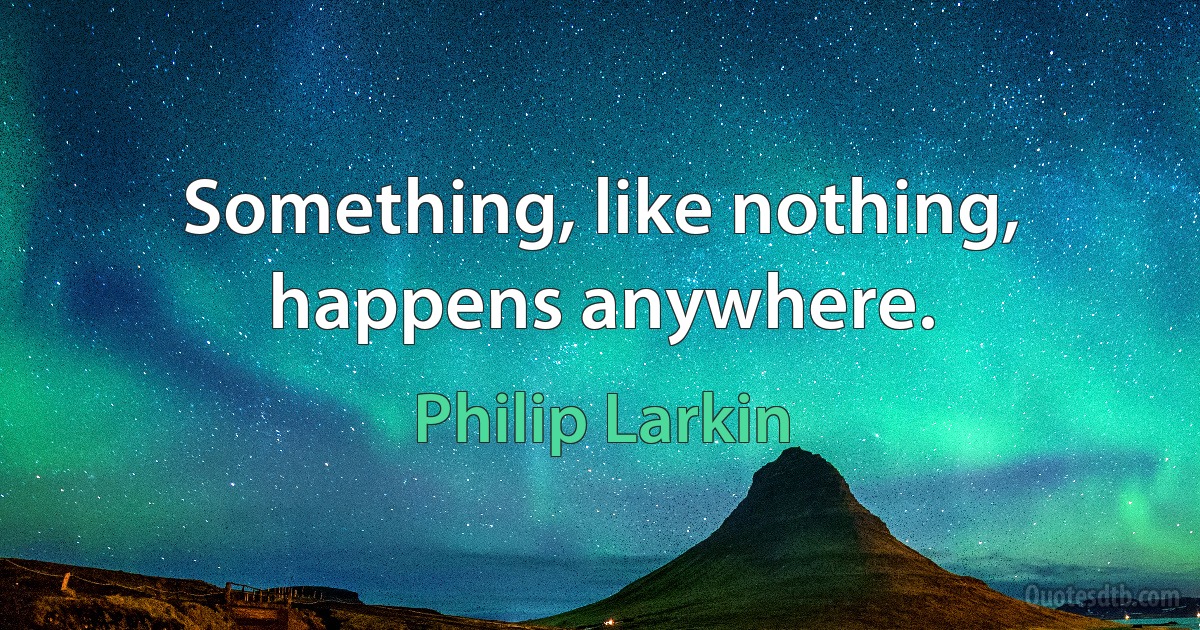 Something, like nothing, happens anywhere. (Philip Larkin)