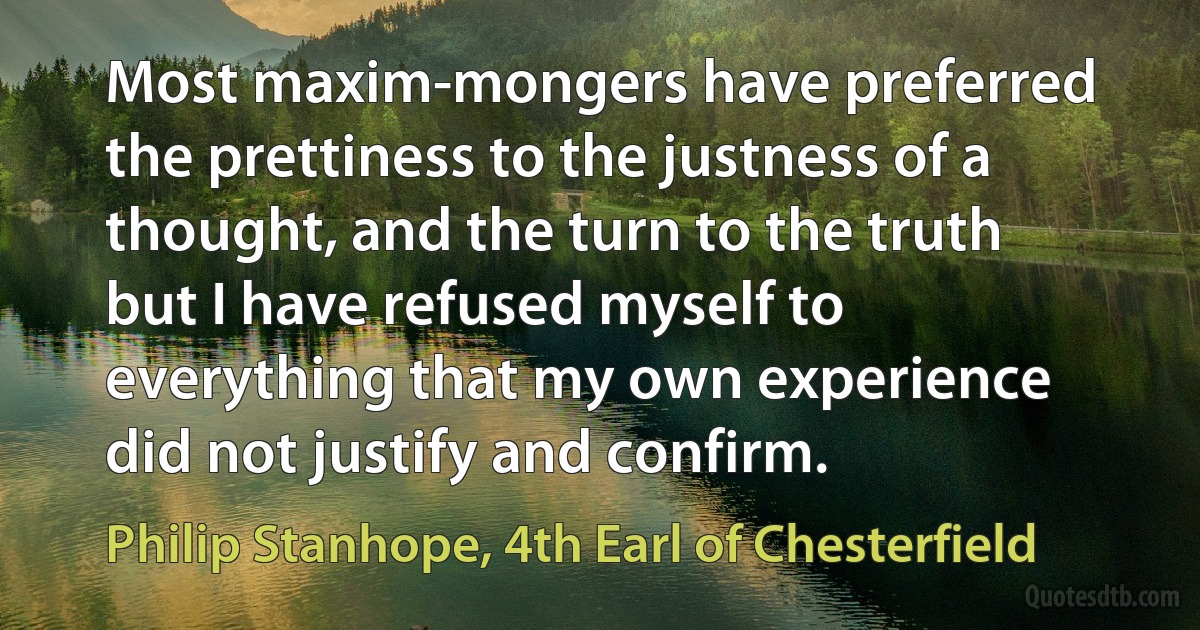 Most maxim-mongers have preferred the prettiness to the justness of a thought, and the turn to the truth but I have refused myself to everything that my own experience did not justify and confirm. (Philip Stanhope, 4th Earl of Chesterfield)