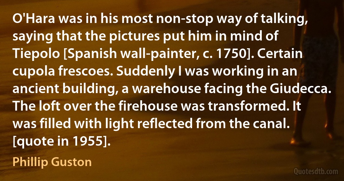 O'Hara was in his most non-stop way of talking, saying that the pictures put him in mind of Tiepolo [Spanish wall-painter, c. 1750]. Certain cupola frescoes. Suddenly I was working in an ancient building, a warehouse facing the Giudecca. The loft over the firehouse was transformed. It was filled with light reflected from the canal. [quote in 1955]. (Phillip Guston)