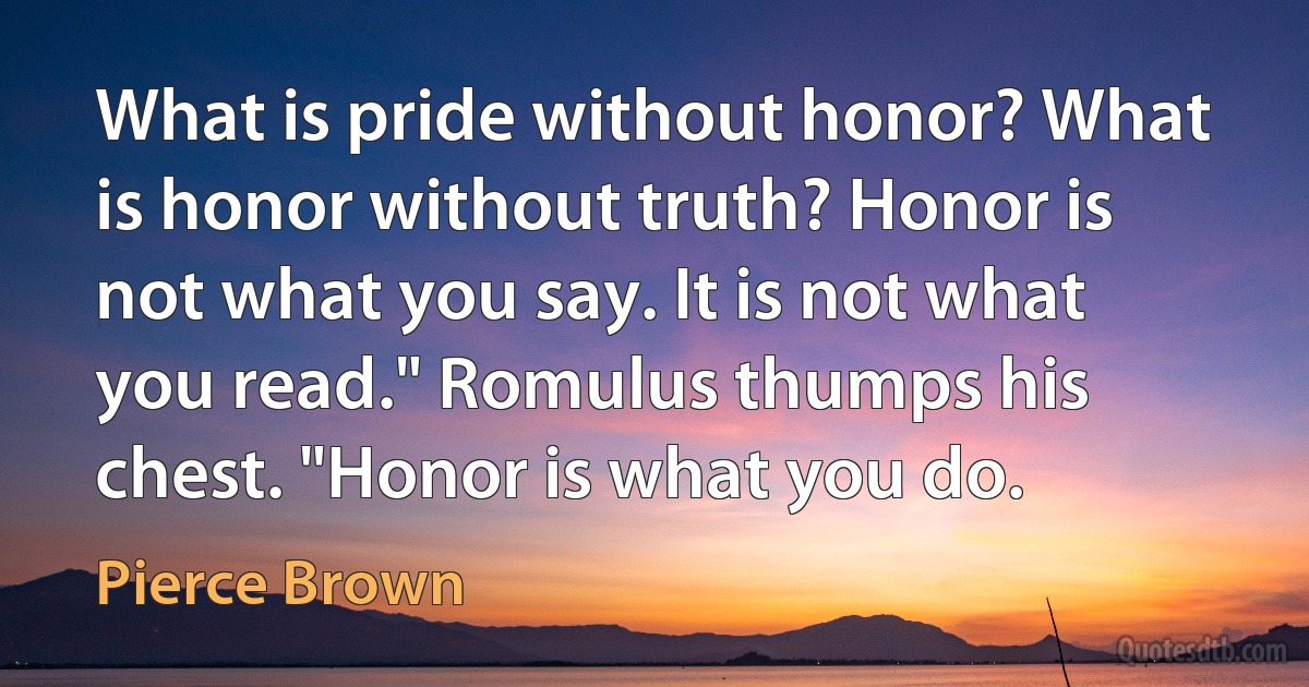 What is pride without honor? What is honor without truth? Honor is not what you say. It is not what you read." Romulus thumps his chest. "Honor is what you do. (Pierce Brown)