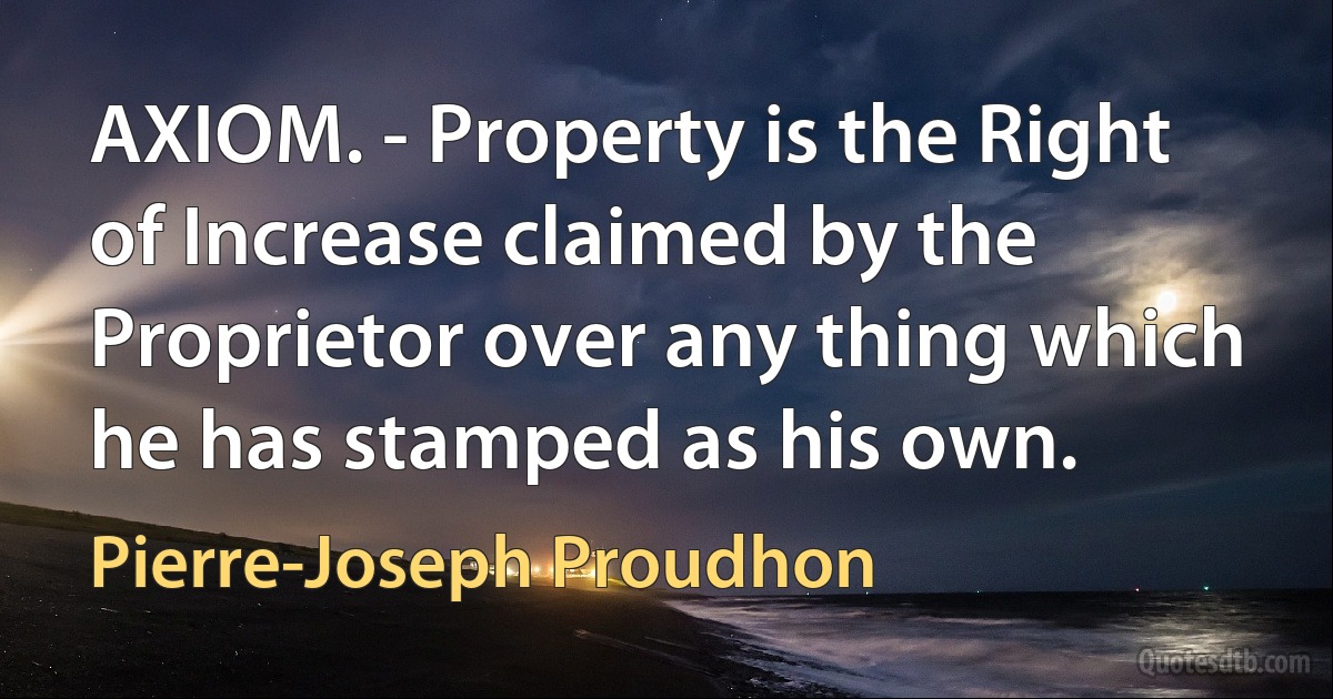 AXIOM. - Property is the Right of Increase claimed by the Proprietor over any thing which he has stamped as his own. (Pierre-Joseph Proudhon)