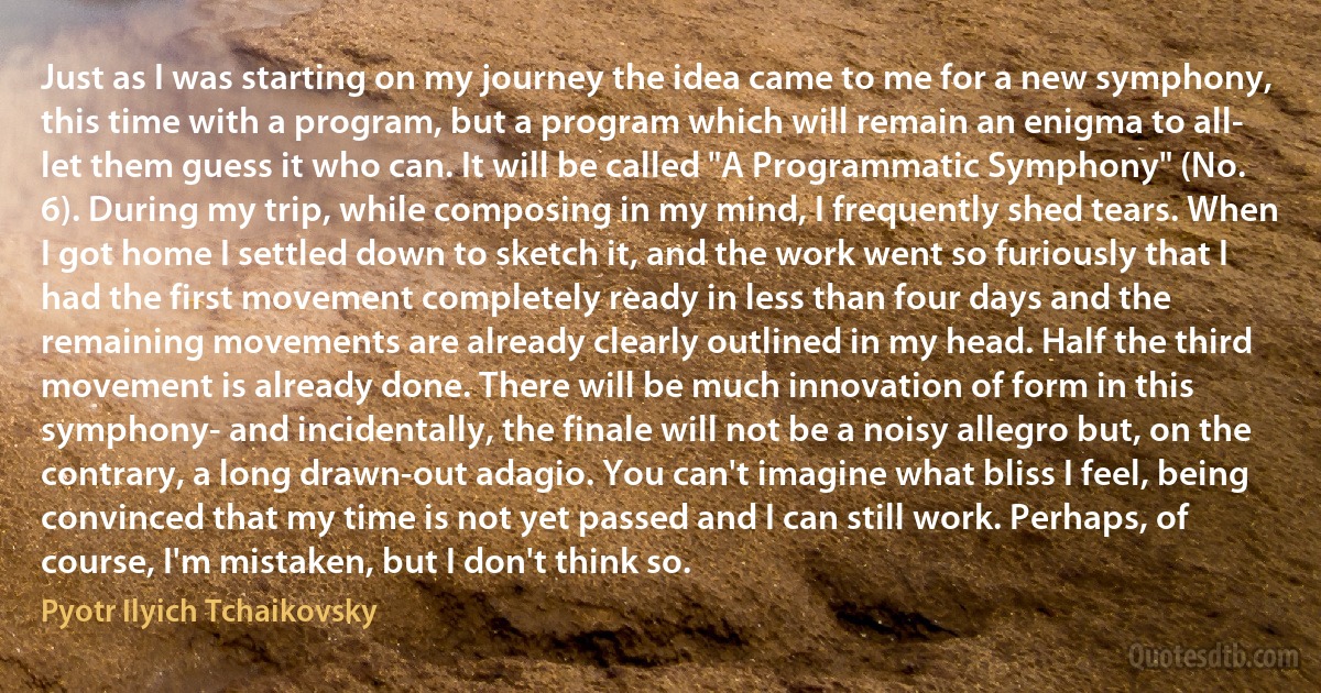 Just as I was starting on my journey the idea came to me for a new symphony, this time with a program, but a program which will remain an enigma to all- let them guess it who can. It will be called "A Programmatic Symphony" (No. 6). During my trip, while composing in my mind, I frequently shed tears. When I got home I settled down to sketch it, and the work went so furiously that I had the first movement completely ready in less than four days and the remaining movements are already clearly outlined in my head. Half the third movement is already done. There will be much innovation of form in this symphony- and incidentally, the finale will not be a noisy allegro but, on the contrary, a long drawn-out adagio. You can't imagine what bliss I feel, being convinced that my time is not yet passed and I can still work. Perhaps, of course, I'm mistaken, but I don't think so. (Pyotr Ilyich Tchaikovsky)