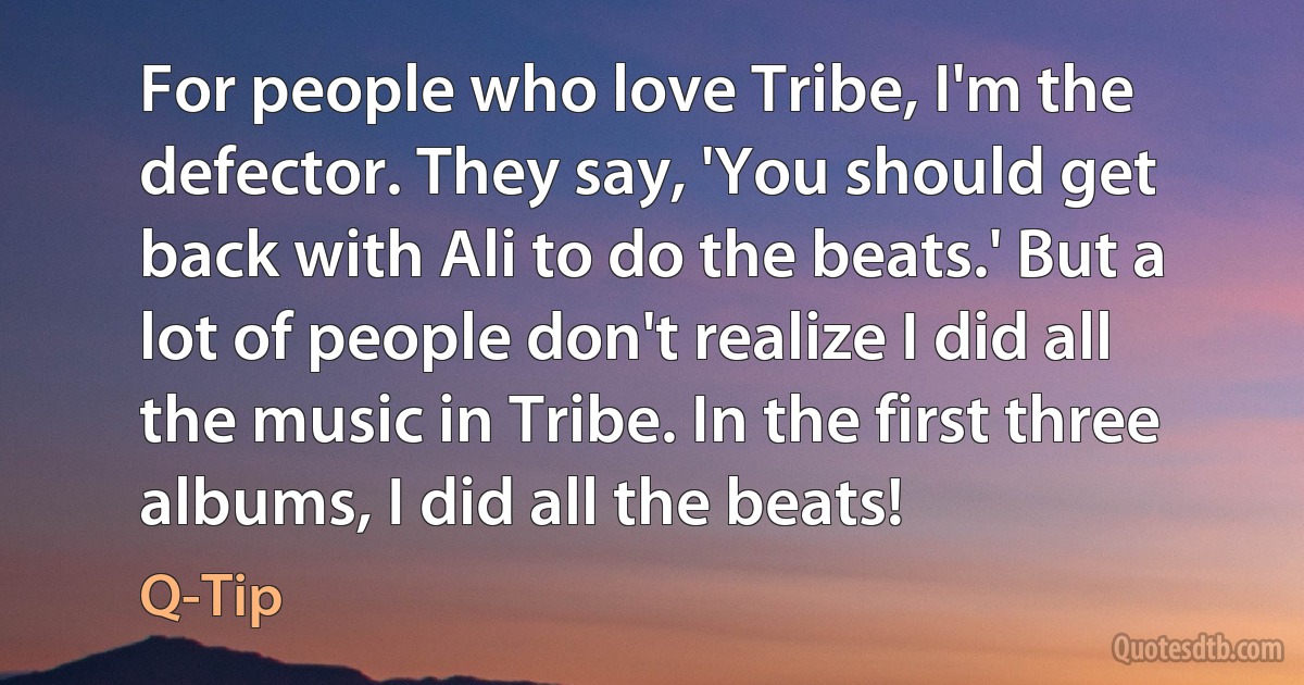 For people who love Tribe, I'm the defector. They say, 'You should get back with Ali to do the beats.' But a lot of people don't realize I did all the music in Tribe. In the first three albums, I did all the beats! (Q-Tip)