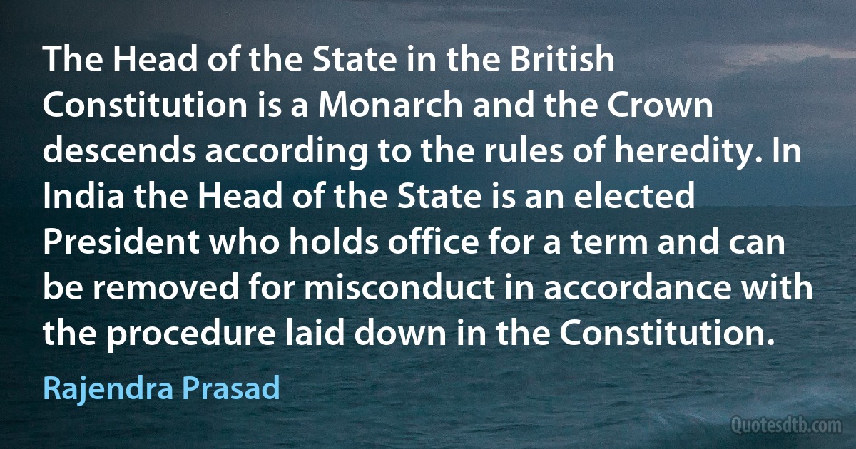 The Head of the State in the British Constitution is a Monarch and the Crown descends according to the rules of heredity. In India the Head of the State is an elected President who holds office for a term and can be removed for misconduct in accordance with the procedure laid down in the Constitution. (Rajendra Prasad)