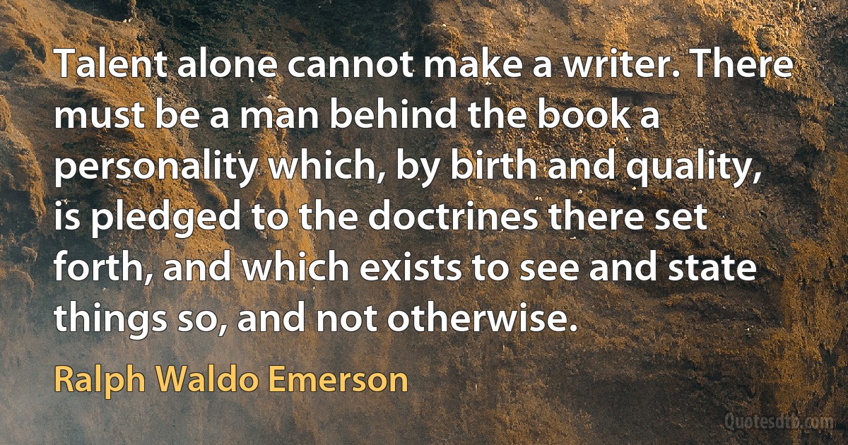 Talent alone cannot make a writer. There must be a man behind the book a personality which, by birth and quality, is pledged to the doctrines there set forth, and which exists to see and state things so, and not otherwise. (Ralph Waldo Emerson)