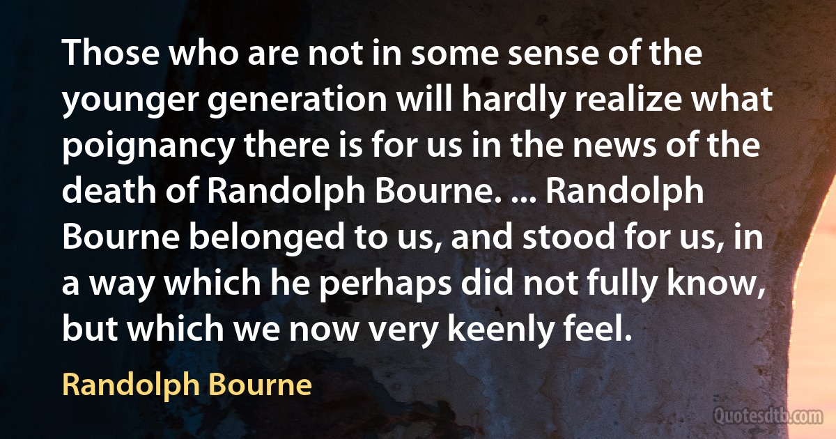 Those who are not in some sense of the younger generation will hardly realize what poignancy there is for us in the news of the death of Randolph Bourne. ... Randolph Bourne belonged to us, and stood for us, in a way which he perhaps did not fully know, but which we now very keenly feel. (Randolph Bourne)