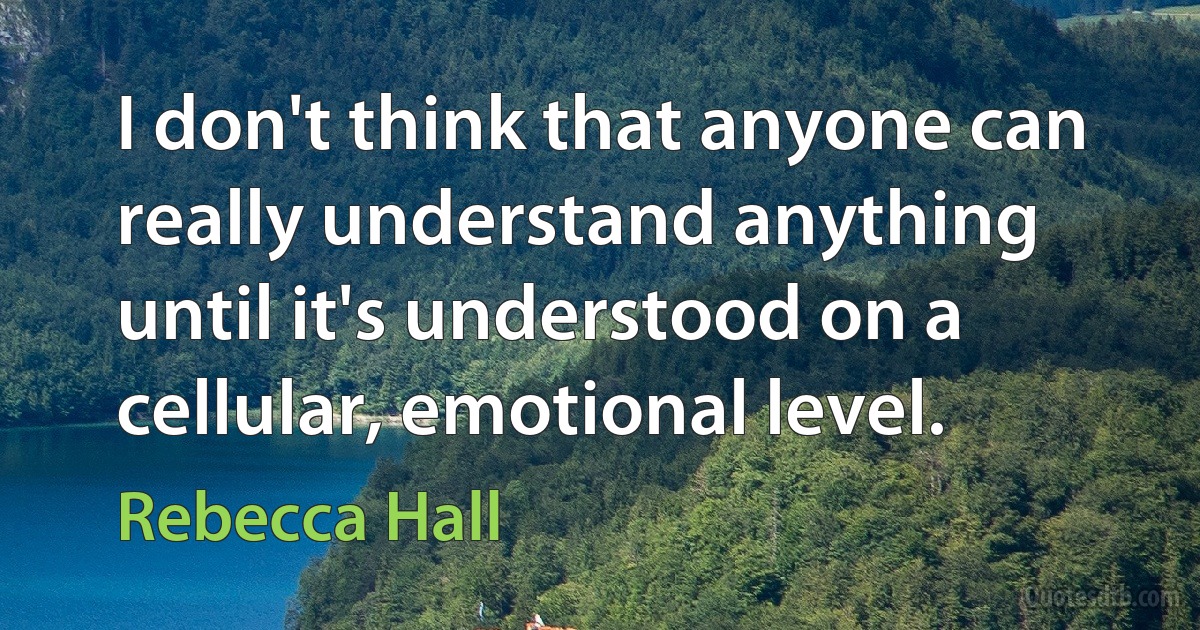 I don't think that anyone can really understand anything until it's understood on a cellular, emotional level. (Rebecca Hall)