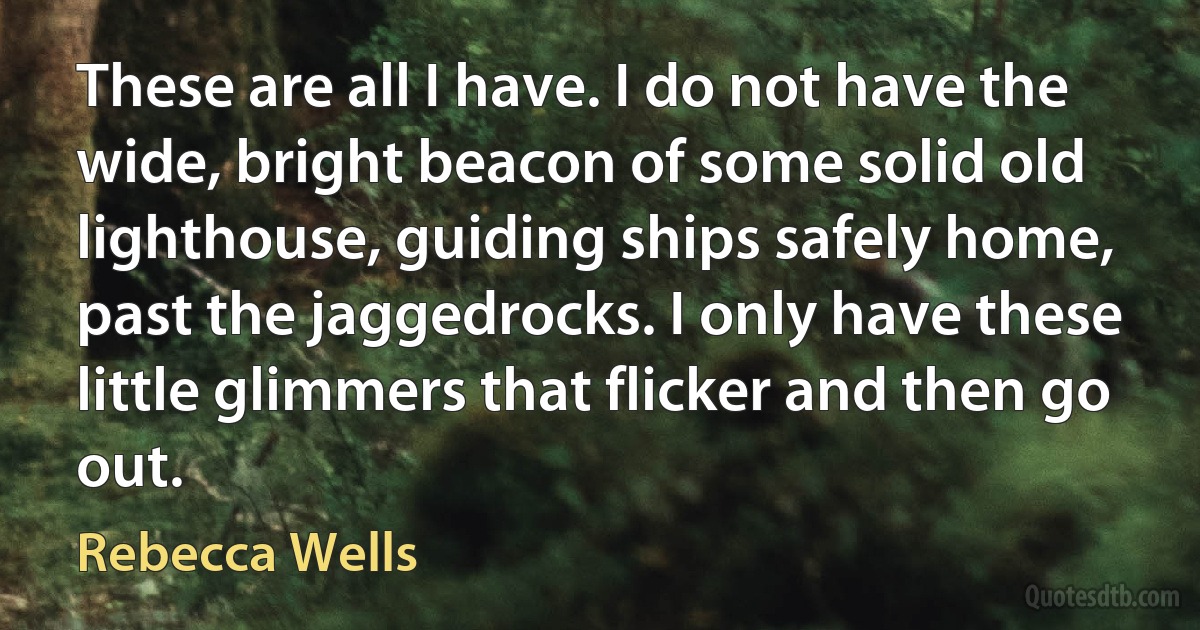 These are all I have. I do not have the wide, bright beacon of some solid old lighthouse, guiding ships safely home, past the jaggedrocks. I only have these little glimmers that flicker and then go out. (Rebecca Wells)