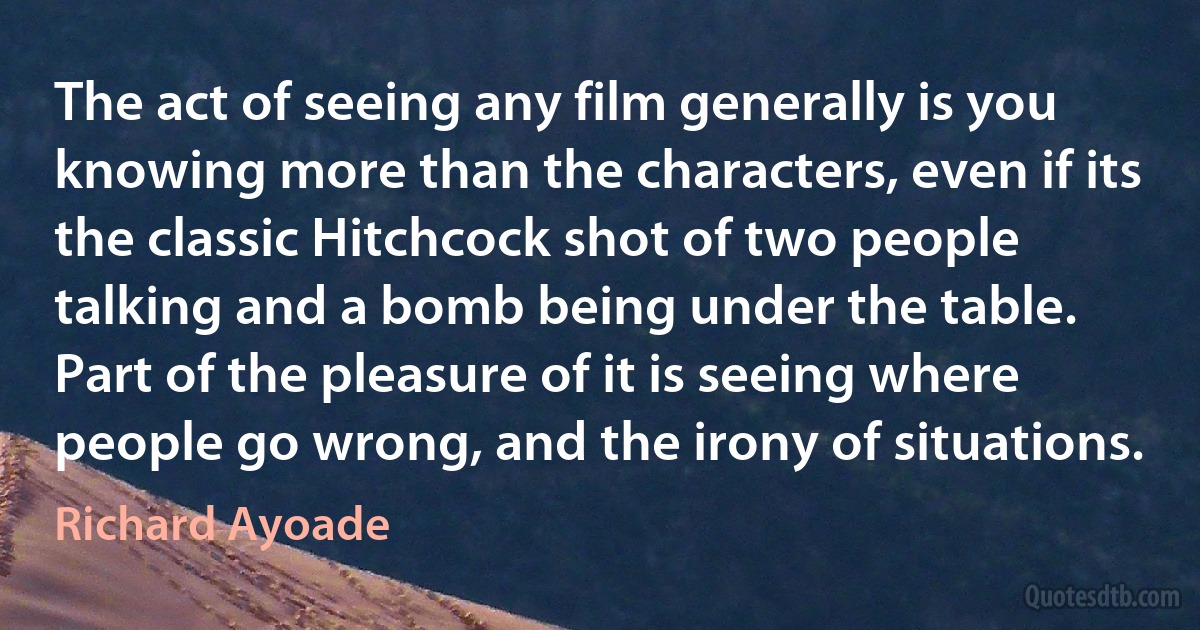 The act of seeing any film generally is you knowing more than the characters, even if its the classic Hitchcock shot of two people talking and a bomb being under the table. Part of the pleasure of it is seeing where people go wrong, and the irony of situations. (Richard Ayoade)