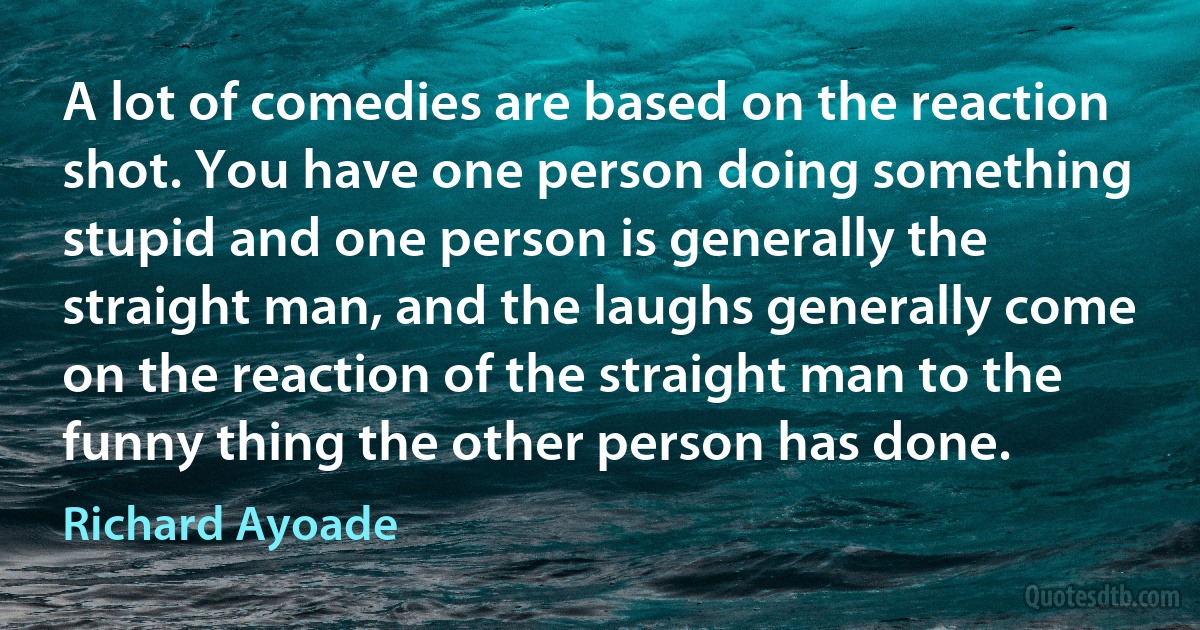 A lot of comedies are based on the reaction shot. You have one person doing something stupid and one person is generally the straight man, and the laughs generally come on the reaction of the straight man to the funny thing the other person has done. (Richard Ayoade)