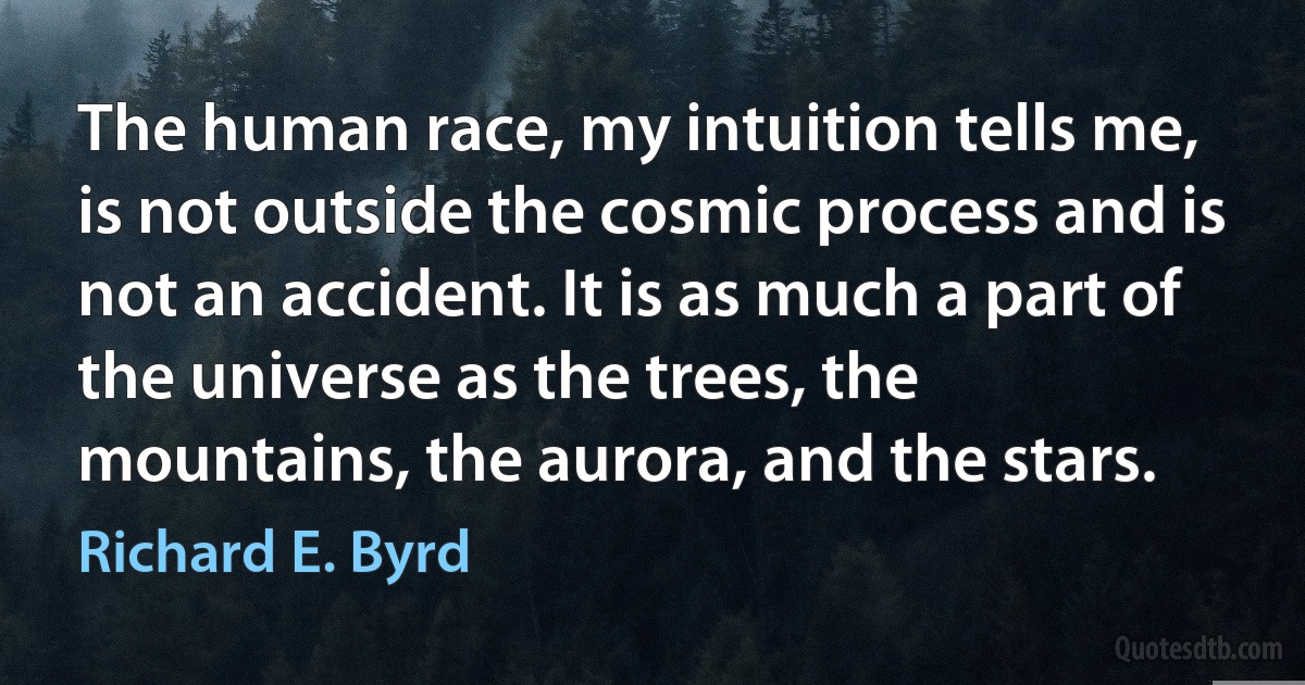 The human race, my intuition tells me, is not outside the cosmic process and is not an accident. It is as much a part of the universe as the trees, the mountains, the aurora, and the stars. (Richard E. Byrd)