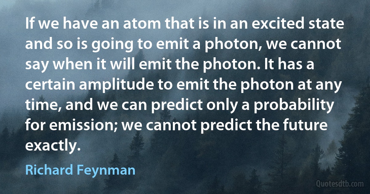 If we have an atom that is in an excited state and so is going to emit a photon, we cannot say when it will emit the photon. It has a certain amplitude to emit the photon at any time, and we can predict only a probability for emission; we cannot predict the future exactly. (Richard Feynman)