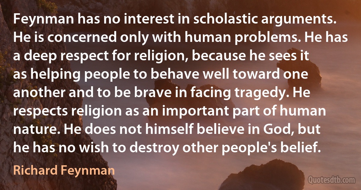 Feynman has no interest in scholastic arguments. He is concerned only with human problems. He has a deep respect for religion, because he sees it as helping people to behave well toward one another and to be brave in facing tragedy. He respects religion as an important part of human nature. He does not himself believe in God, but he has no wish to destroy other people's belief. (Richard Feynman)