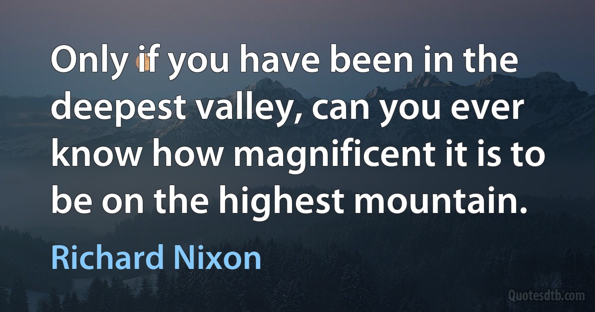 Only if you have been in the deepest valley, can you ever know how magnificent it is to be on the highest mountain. (Richard Nixon)