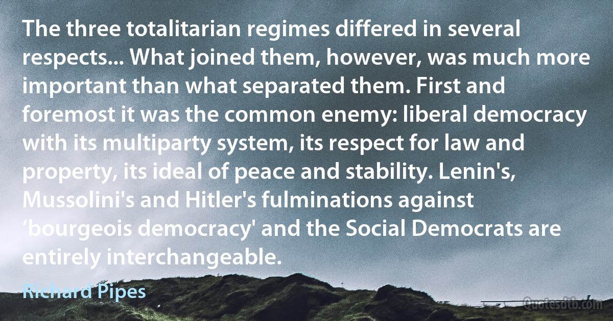 The three totalitarian regimes differed in several respects... What joined them, however, was much more important than what separated them. First and foremost it was the common enemy: liberal democracy with its multiparty system, its respect for law and property, its ideal of peace and stability. Lenin's, Mussolini's and Hitler's fulminations against ‘bourgeois democracy' and the Social Democrats are entirely interchangeable. (Richard Pipes)