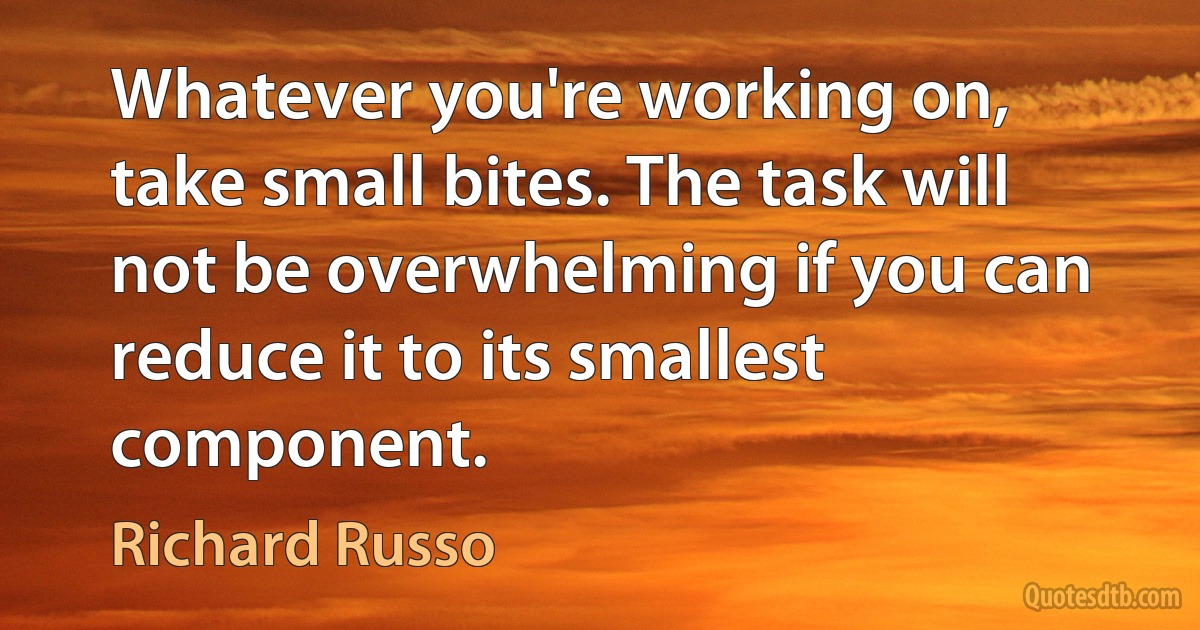 Whatever you're working on, take small bites. The task will not be overwhelming if you can reduce it to its smallest component. (Richard Russo)