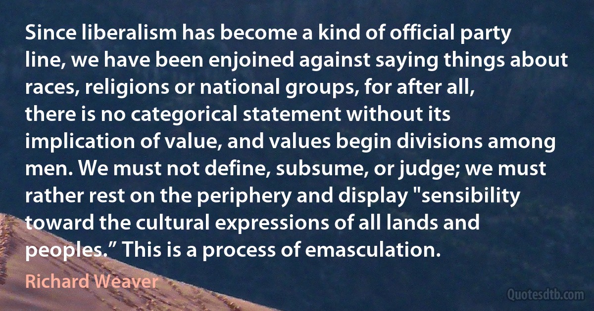 Since liberalism has become a kind of official party line, we have been enjoined against saying things about races, religions or national groups, for after all, there is no categorical statement without its implication of value, and values begin divisions among men. We must not define, subsume, or judge; we must rather rest on the periphery and display "sensibility toward the cultural expressions of all lands and peoples.” This is a process of emasculation. (Richard Weaver)