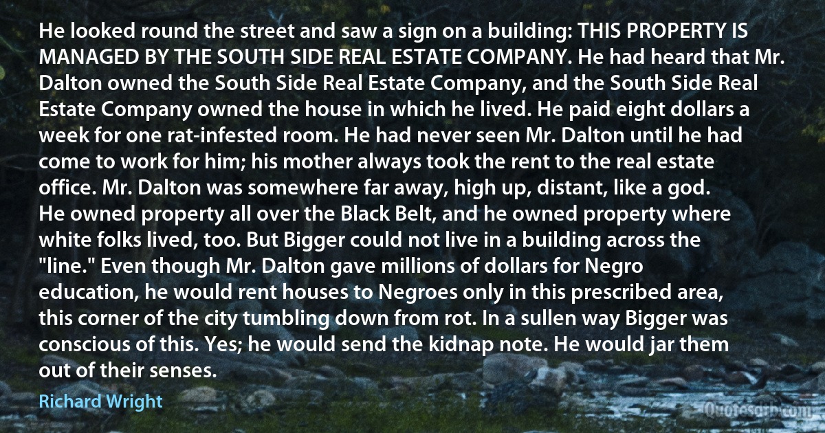 He looked round the street and saw a sign on a building: THIS PROPERTY IS MANAGED BY THE SOUTH SIDE REAL ESTATE COMPANY. He had heard that Mr. Dalton owned the South Side Real Estate Company, and the South Side Real Estate Company owned the house in which he lived. He paid eight dollars a week for one rat-infested room. He had never seen Mr. Dalton until he had come to work for him; his mother always took the rent to the real estate office. Mr. Dalton was somewhere far away, high up, distant, like a god. He owned property all over the Black Belt, and he owned property where white folks lived, too. But Bigger could not live in a building across the "line." Even though Mr. Dalton gave millions of dollars for Negro education, he would rent houses to Negroes only in this prescribed area, this corner of the city tumbling down from rot. In a sullen way Bigger was conscious of this. Yes; he would send the kidnap note. He would jar them out of their senses. (Richard Wright)