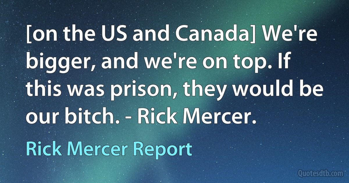 [on the US and Canada] We're bigger, and we're on top. If this was prison, they would be our bitch. - Rick Mercer. (Rick Mercer Report)