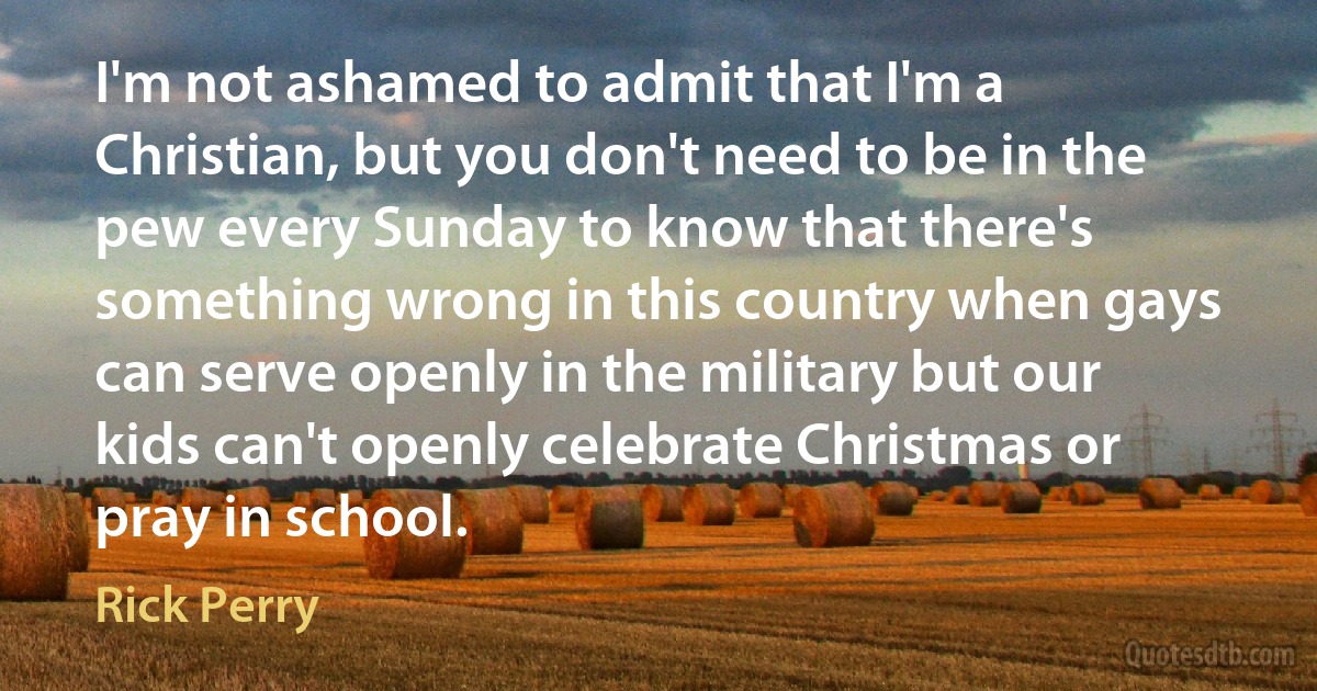 I'm not ashamed to admit that I'm a Christian, but you don't need to be in the pew every Sunday to know that there's something wrong in this country when gays can serve openly in the military but our kids can't openly celebrate Christmas or pray in school. (Rick Perry)