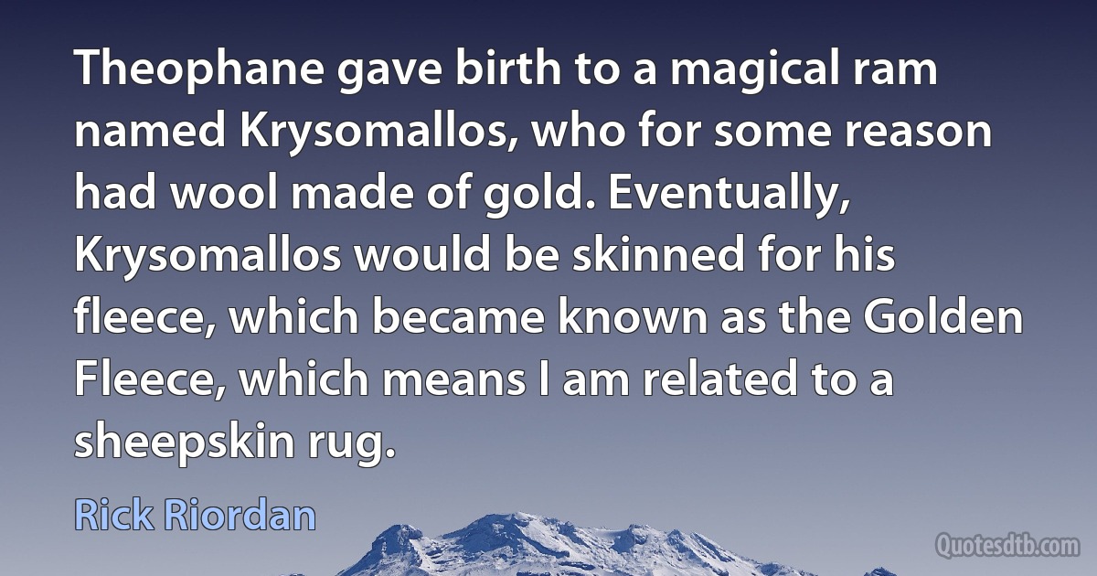 Theophane gave birth to a magical ram named Krysomallos, who for some reason had wool made of gold. Eventually, Krysomallos would be skinned for his fleece, which became known as the Golden Fleece, which means I am related to a sheepskin rug. (Rick Riordan)